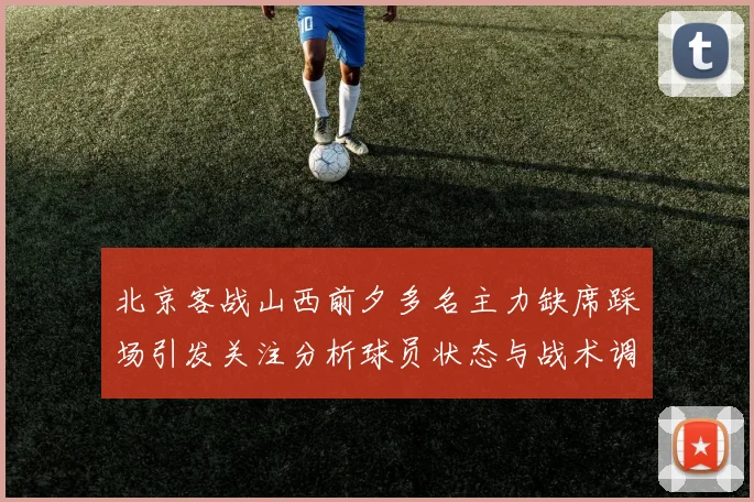 北京客战山西前夕多名主力缺席踩场引发关注分析球员状态与战术调整