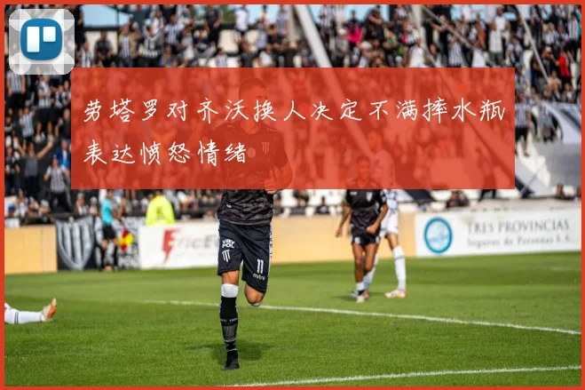 劳塔罗对齐沃换人决定不满摔水瓶表达愤怒情绪
