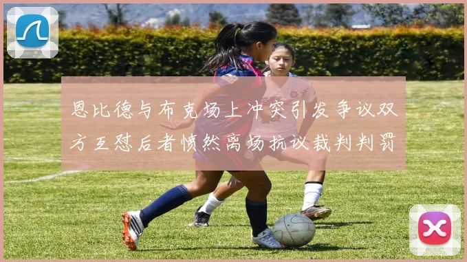 恩比德与布克场上冲突引发争议双方互怼后者愤然离场抗议裁判判罚
