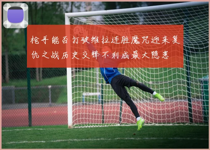 枪手能否打破维拉连胜魔咒迎来复仇之战历史交锋不利成最大隐患