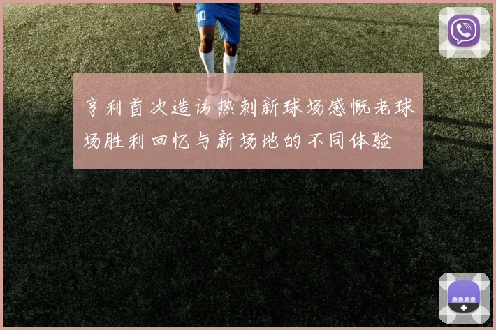 亨利首次造访热刺新球场感慨老球场胜利回忆与新场地的不同体验