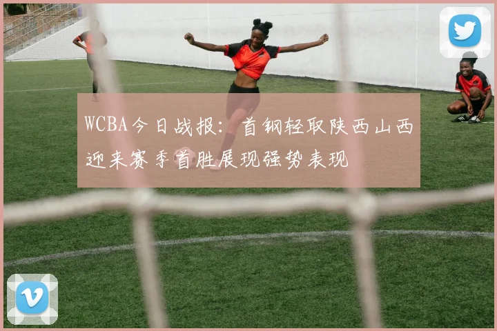 WCBA今日战报：首钢轻取陕西山西迎来赛季首胜展现强势表现