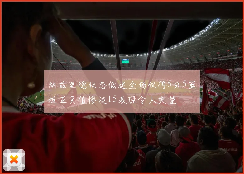 纳兹里德状态低迷全场仅得5分5篮板正负值惨淡15表现令人失望