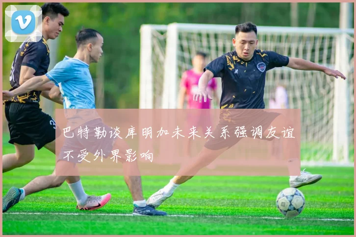 巴特勒谈库明加未来关系强调友谊不受外界影响