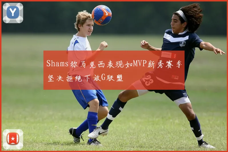 Shams称马克西表现如MVP新秀赛季坚决拒绝下放G联盟