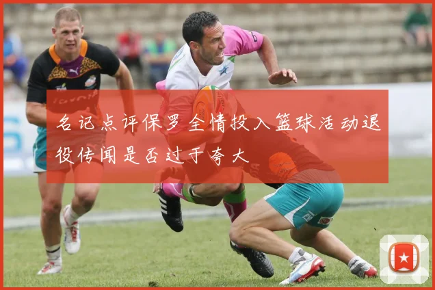 名记点评保罗全情投入篮球活动退役传闻是否过于夸大