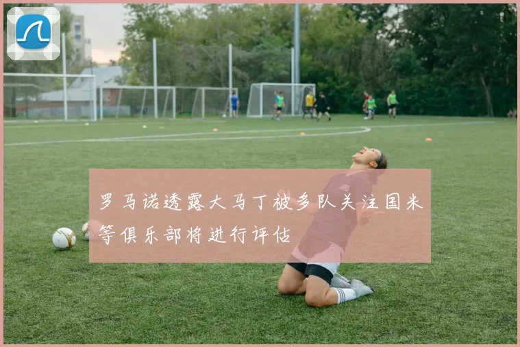 罗马诺透露大马丁被多队关注国米等俱乐部将进行评估