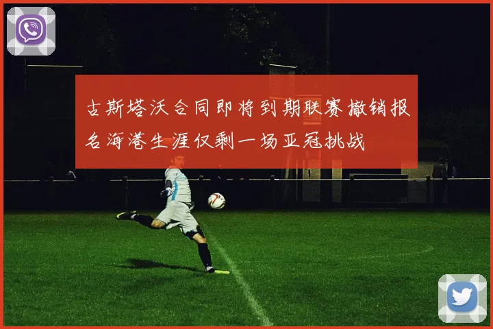 古斯塔沃合同即将到期联赛撤销报名海港生涯仅剩一场亚冠挑战