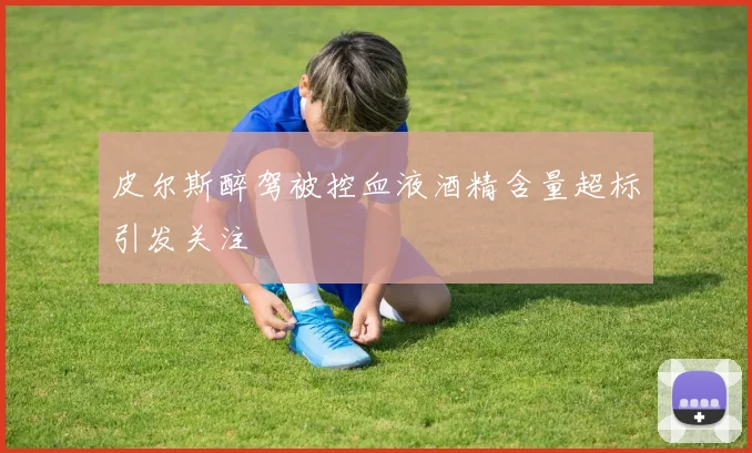 皮尔斯醉驾被控血液酒精含量超标引发关注