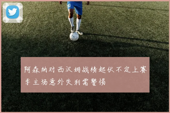 阿森纳对西汉姆战绩起伏不定上赛季主场意外失利需警惕