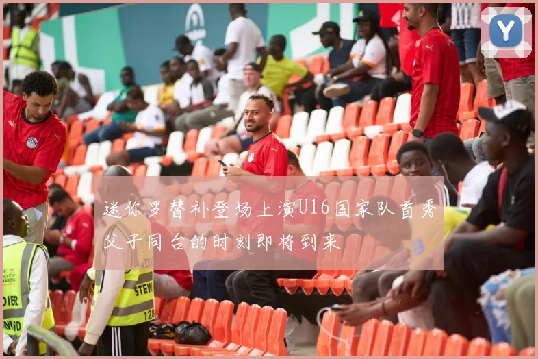 迷你罗替补登场上演U16国家队首秀父子同台的时刻即将到来