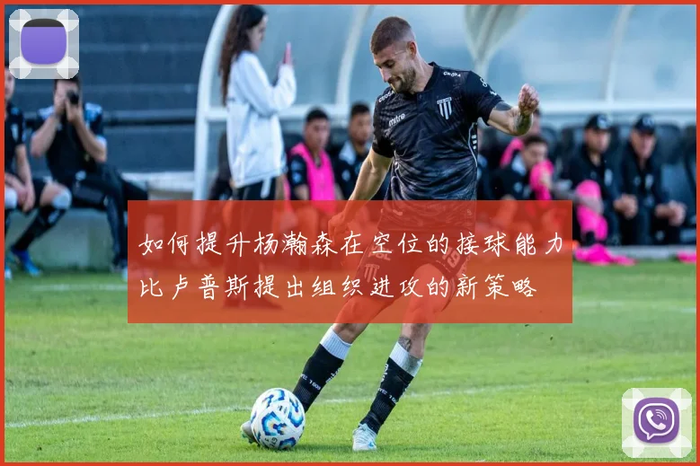 如何提升杨瀚森在空位的接球能力比卢普斯提出组织进攻的新策略