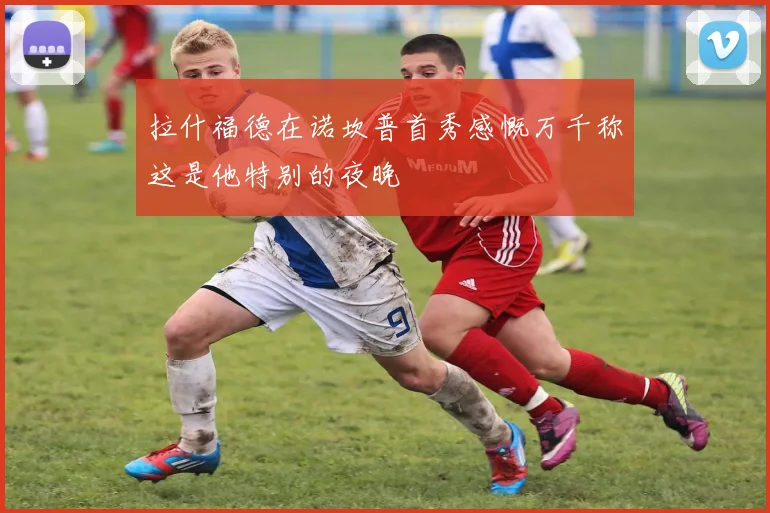 拉什福德在诺坎普首秀感慨万千称这是他特别的夜晚