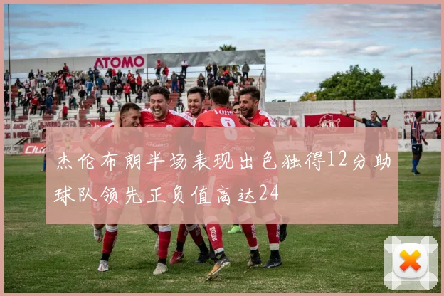 杰伦布朗半场表现出色独得12分助球队领先正负值高达24
