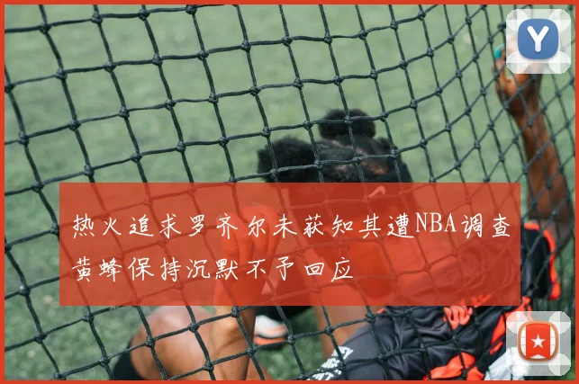 热火追求罗齐尔未获知其遭NBA调查黄蜂保持沉默不予回应