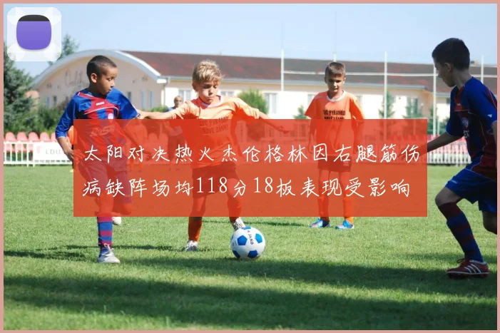 太阳对决热火杰伦格林因右腿筋伤病缺阵场均118分18板表现受影响