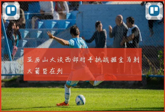 亚历山大谈西部对手挑战掘金马刺火箭皆在列